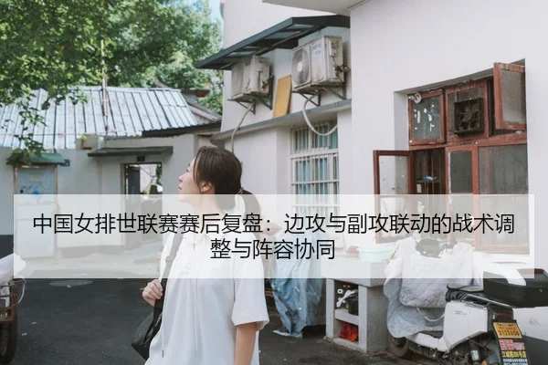 中国女排世联赛赛后复盘：边攻与副攻联动的战术调整与阵容协同