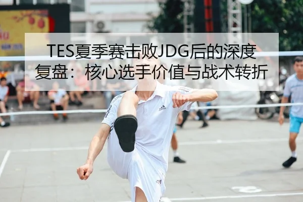 TES夏季赛击败JDG后的深度复盘：核心选手价值与战术转折（kaiyun.com）