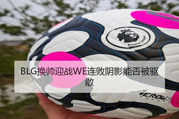 BLG换帅迎战WE连败阴影能否被驱散（kaiyun.com）
